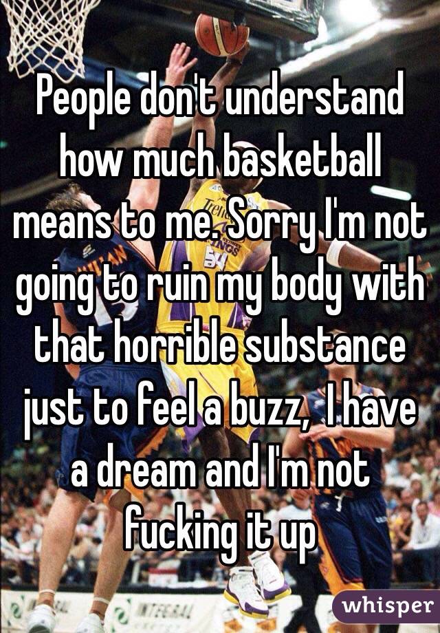 People don't understand how much basketball means to me. Sorry I'm not going to ruin my body with that horrible substance just to feel a buzz,  I have a dream and I'm not fucking it up 