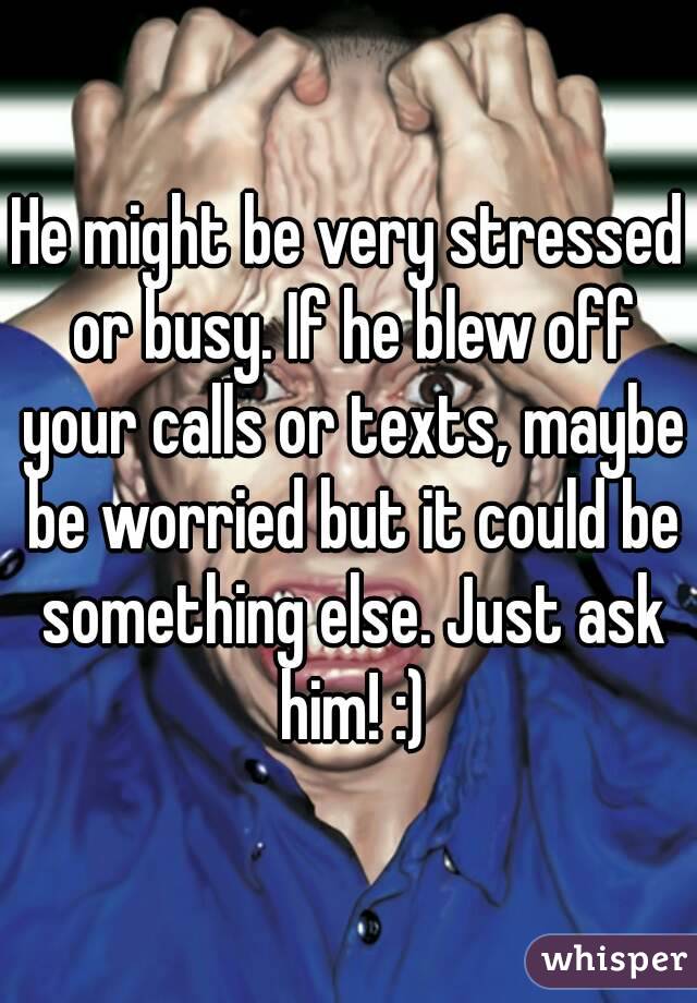 He might be very stressed or busy. If he blew off your calls or texts, maybe be worried but it could be something else. Just ask him! :)