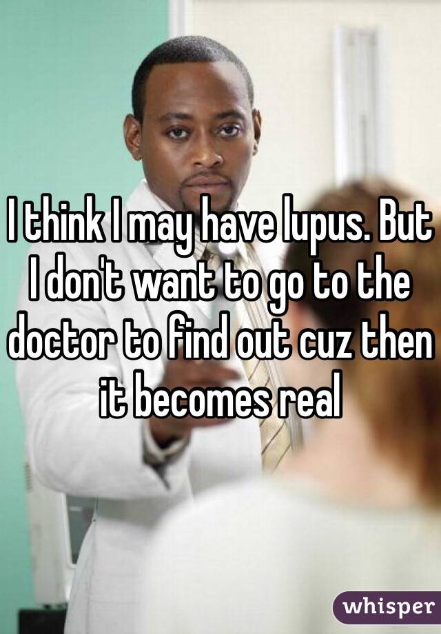 I think I may have lupus. But I don't want to go to the doctor to find out cuz then it becomes real