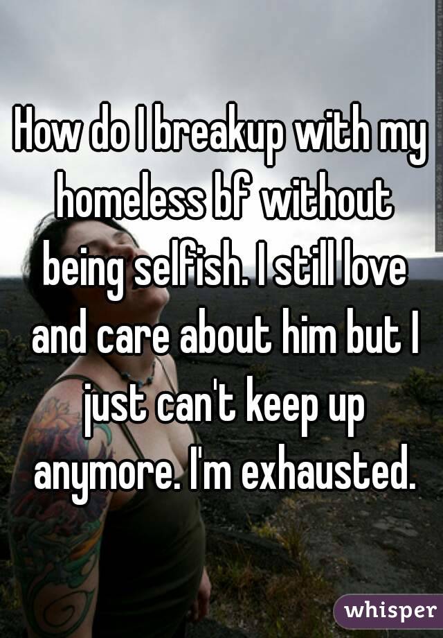 How do I breakup with my homeless bf without being selfish. I still love and care about him but I just can't keep up anymore. I'm exhausted.