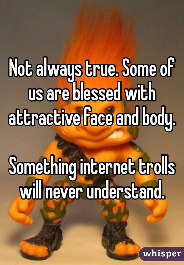 Not always true. Some of us are blessed with attractive face and body.

Something internet trolls will never understand. 