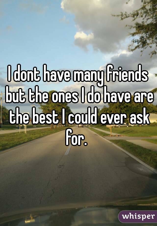 I dont have many friends but the ones I do have are the best I could ever ask for.  