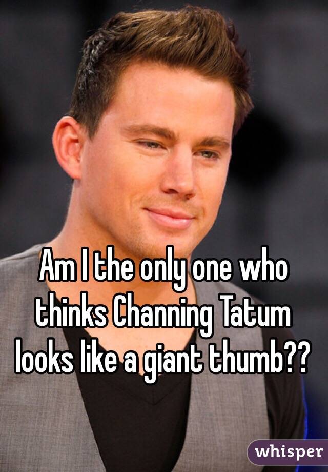 Am I the only one who thinks Channing Tatum looks like a giant thumb??