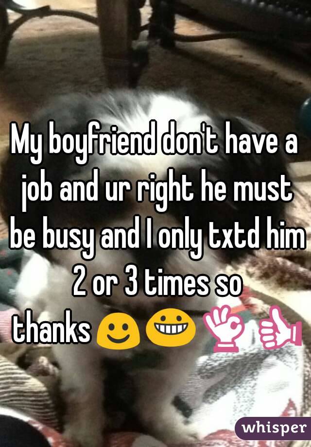 My boyfriend don't have a job and ur right he must be busy and I only txtd him 2 or 3 times so thanks☺😀👌👍