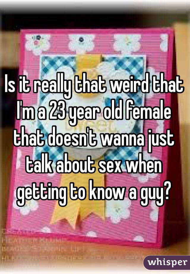 Is it really that weird that I'm a 23 year old female that doesn't wanna just talk about sex when getting to know a guy?