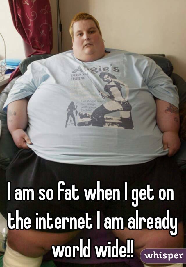 I am so fat when I get on the internet I am already world wide!!
