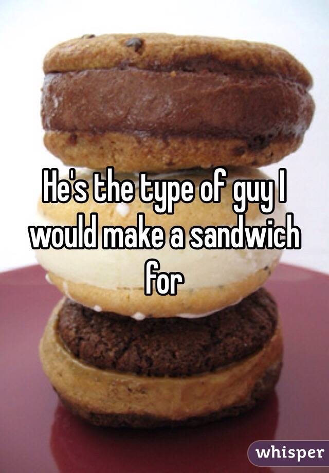 He's the type of guy I would make a sandwich for 