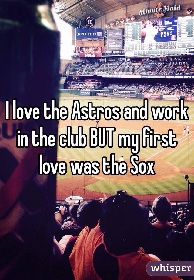 I love the Astros and work in the club BUT my first love was the Sox