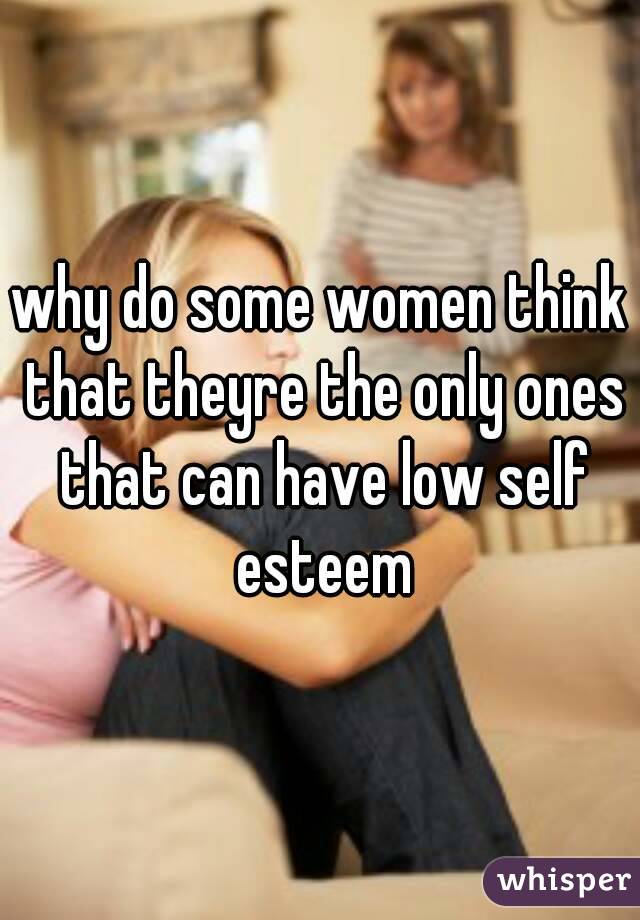 why do some women think that theyre the only ones that can have low self esteem