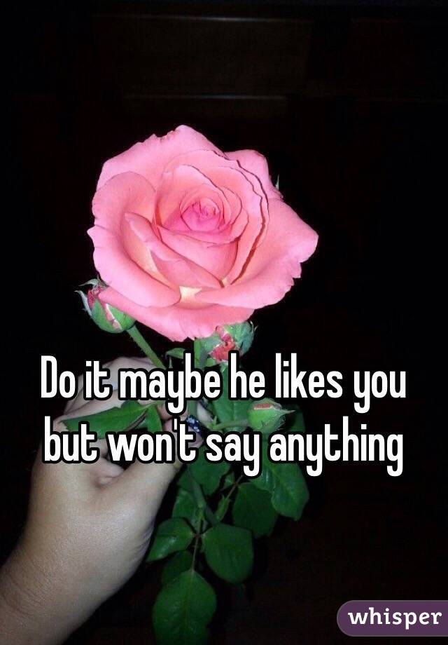 Do it maybe he likes you but won't say anything 