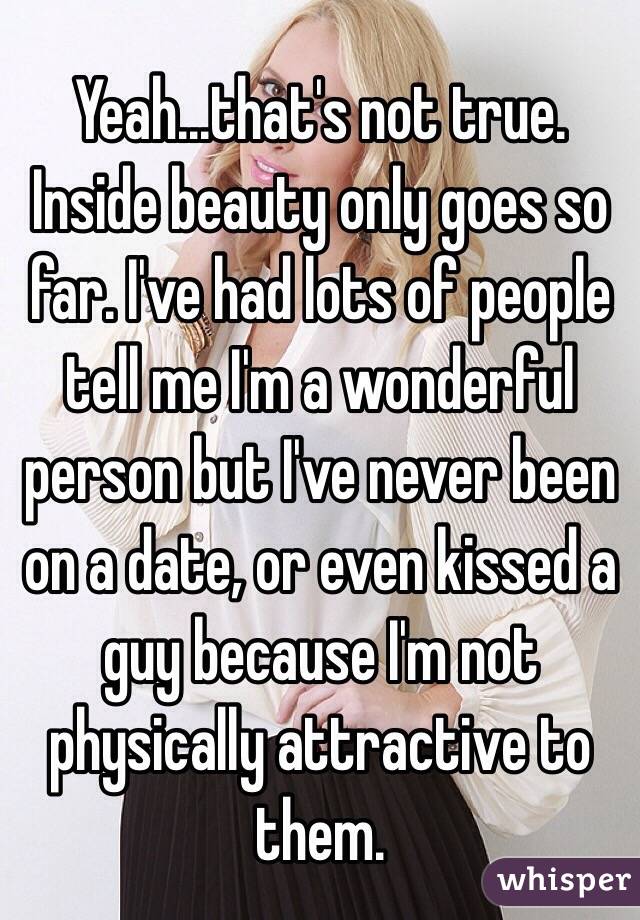 Yeah...that's not true. Inside beauty only goes so far. I've had lots of people tell me I'm a wonderful person but I've never been on a date, or even kissed a guy because I'm not physically attractive to them. 