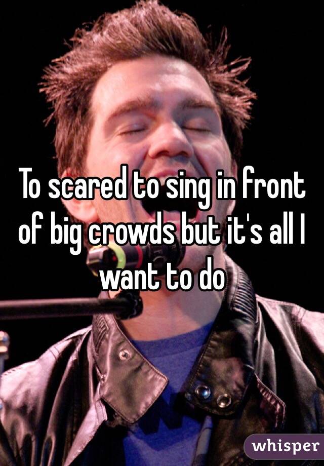 To scared to sing in front of big crowds but it's all I want to do 