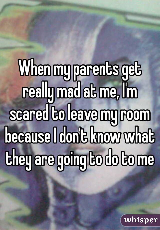 When my parents get really mad at me, I'm scared to leave my room because I don't know what they are going to do to me