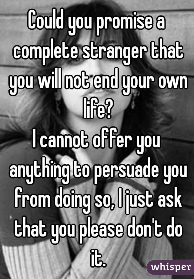 Could you promise a complete stranger that you will not end your own life?
I cannot offer you anything to persuade you from doing so, I just ask that you please don't do it.
