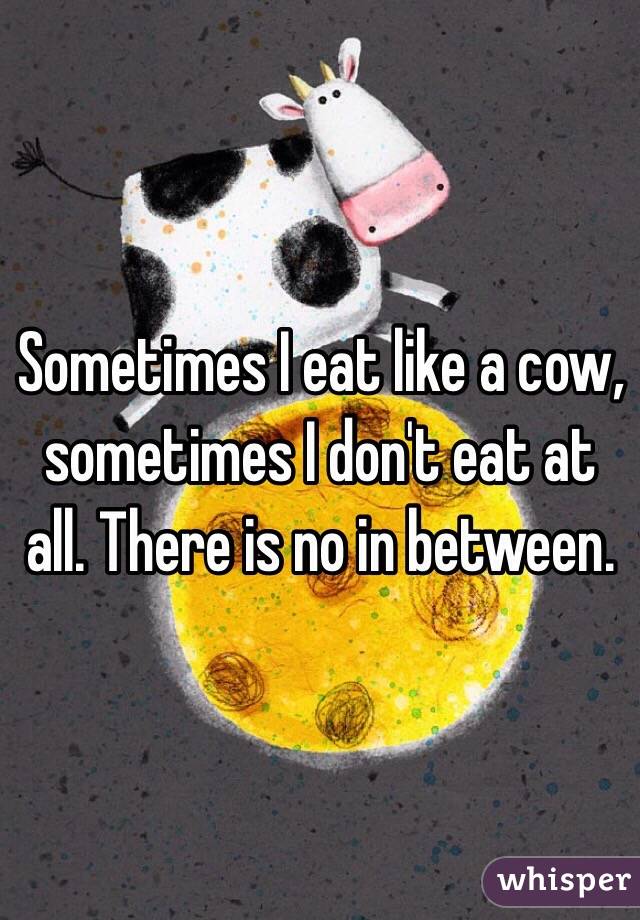 Sometimes I eat like a cow, sometimes I don't eat at all. There is no in between.
