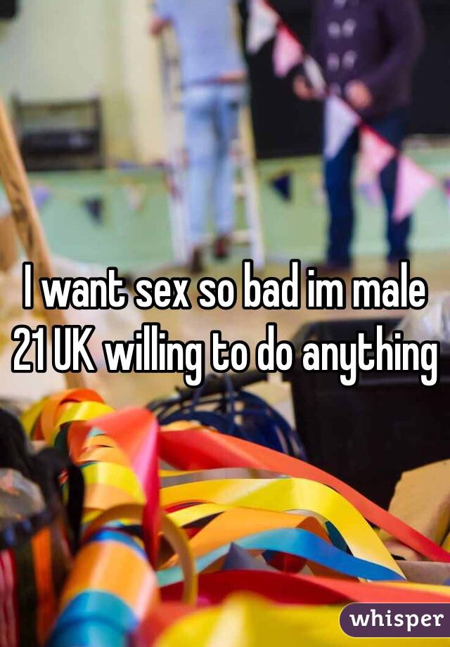 I want sex so bad im male 21 UK willing to do anything 