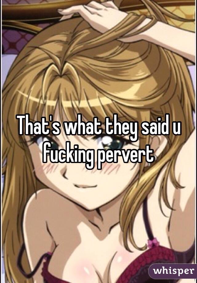 That's what they said u fucking pervert