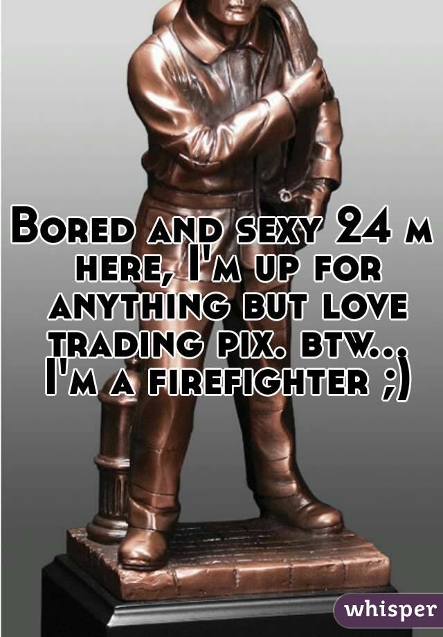 Bored and sexy 24 m here, I'm up for anything but love trading pix. btw... I'm a firefighter ;)