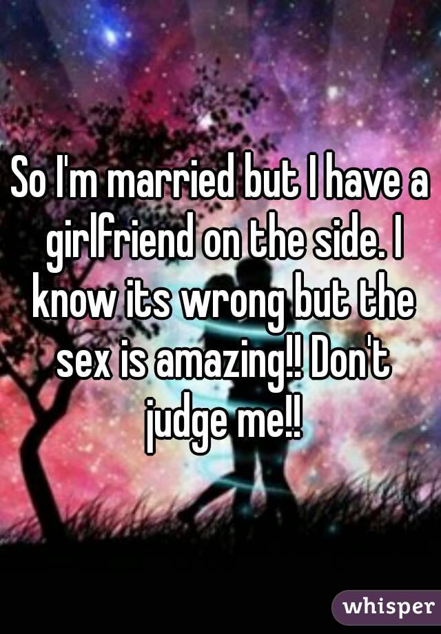 So I'm married but I have a girlfriend on the side. I know its wrong but the sex is amazing!! Don't judge me!!