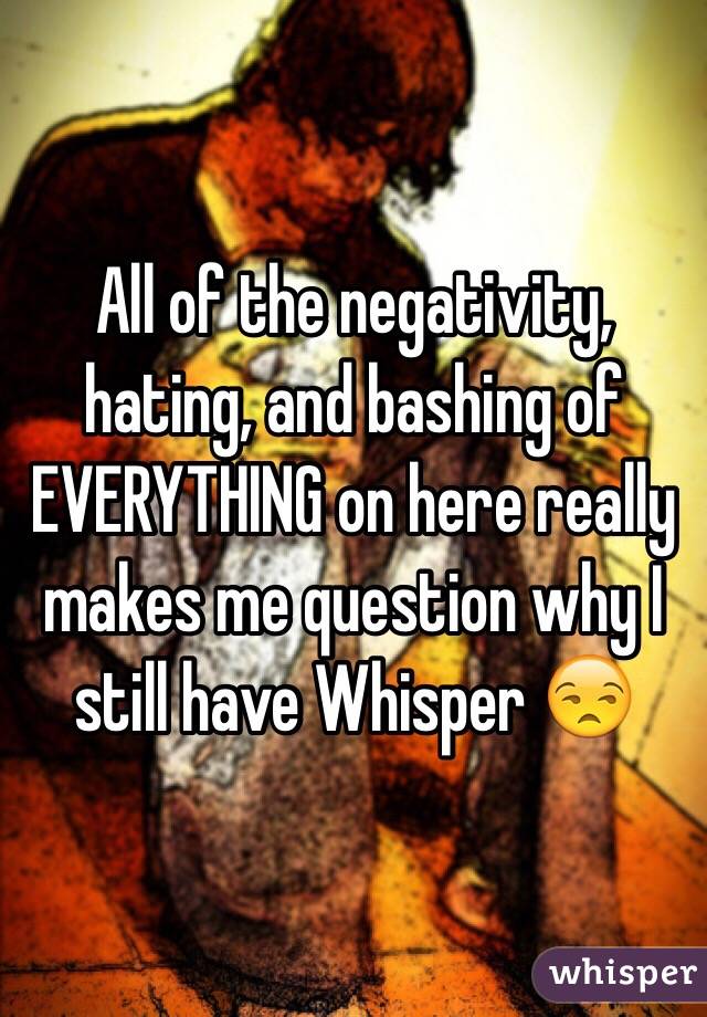 All of the negativity, hating, and bashing of EVERYTHING on here really makes me question why I still have Whisper 😒