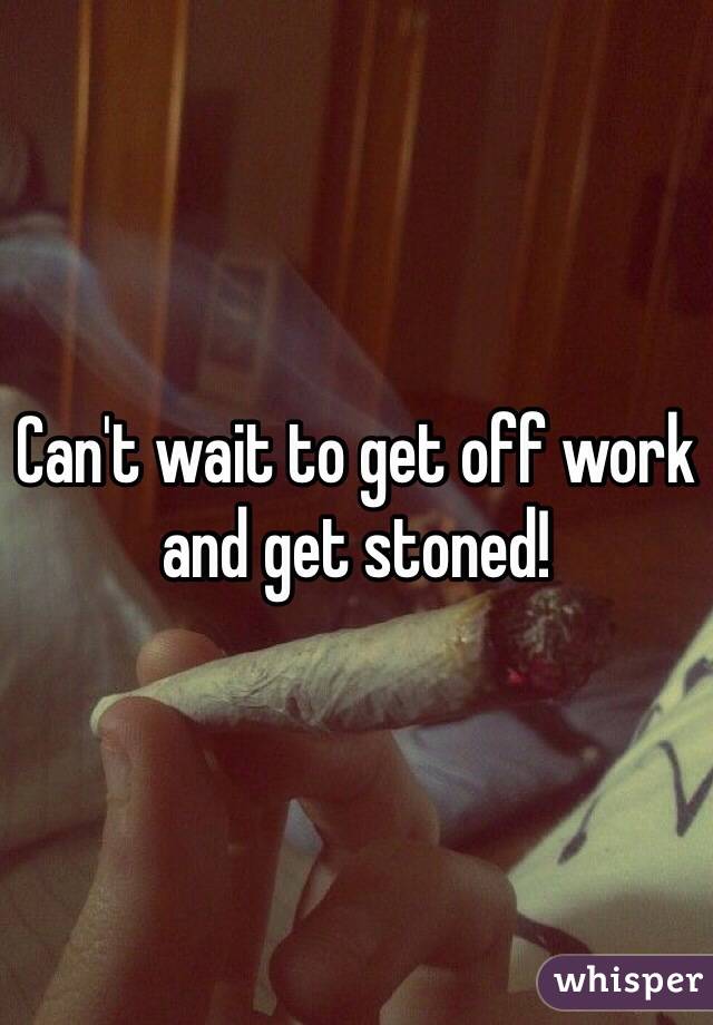 Can't wait to get off work and get stoned! 