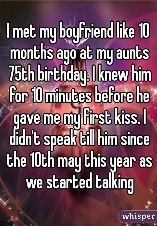 I met my boyfriend like 10 months ago at my aunts 75th birthday. I knew him for 10 minutes before he gave me my first kiss. I didn't speak till him since the 10th may this year as we started talking