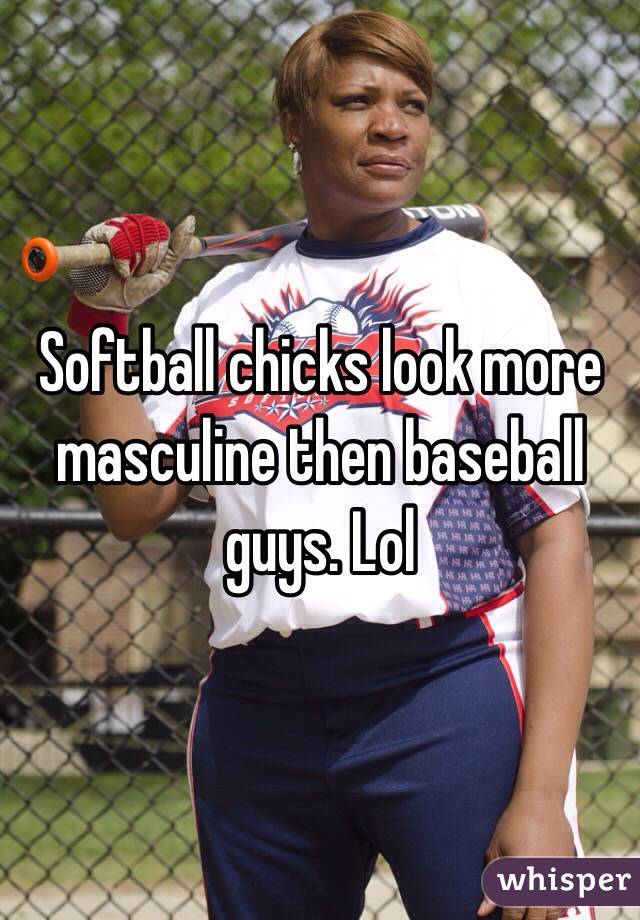 Softball chicks look more masculine then baseball guys. Lol