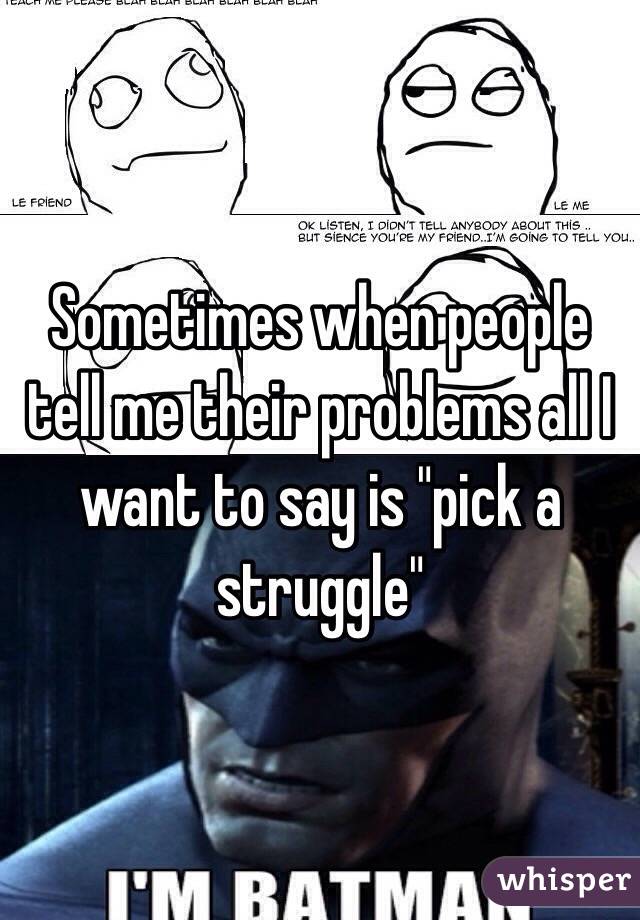 Sometimes when people tell me their problems all I want to say is "pick a struggle" 
