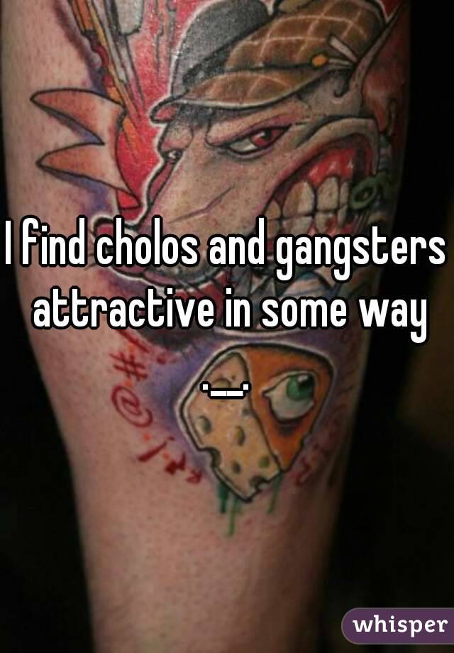 I find cholos and gangsters attractive in some way .__. 