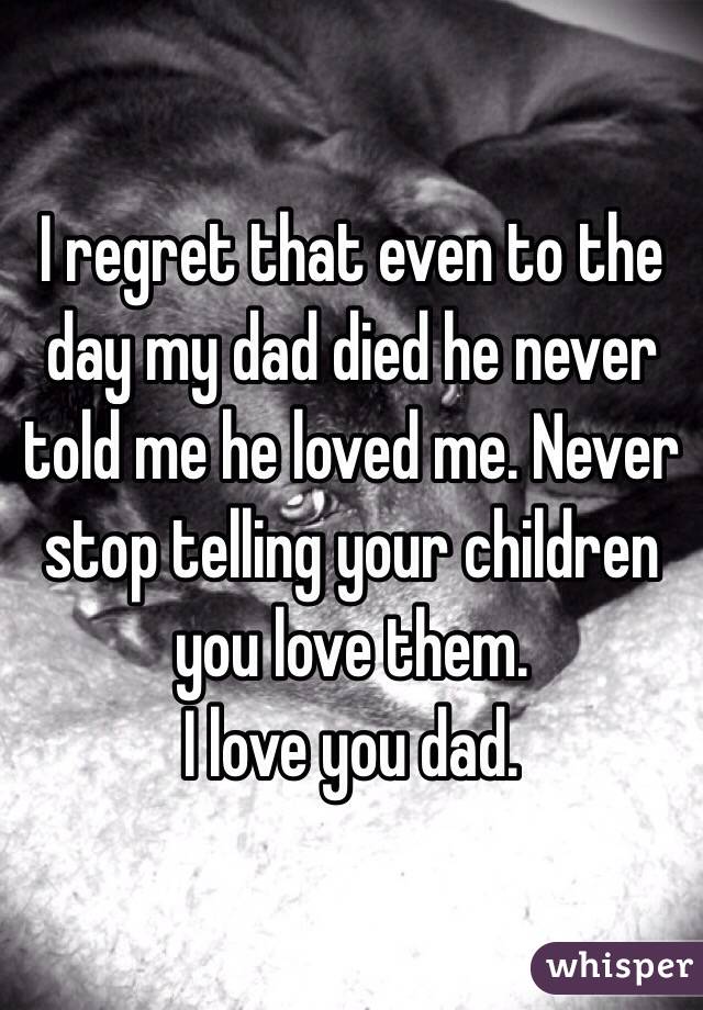 I regret that even to the day my dad died he never told me he loved me. Never stop telling your children you love them. 
I love you dad. 