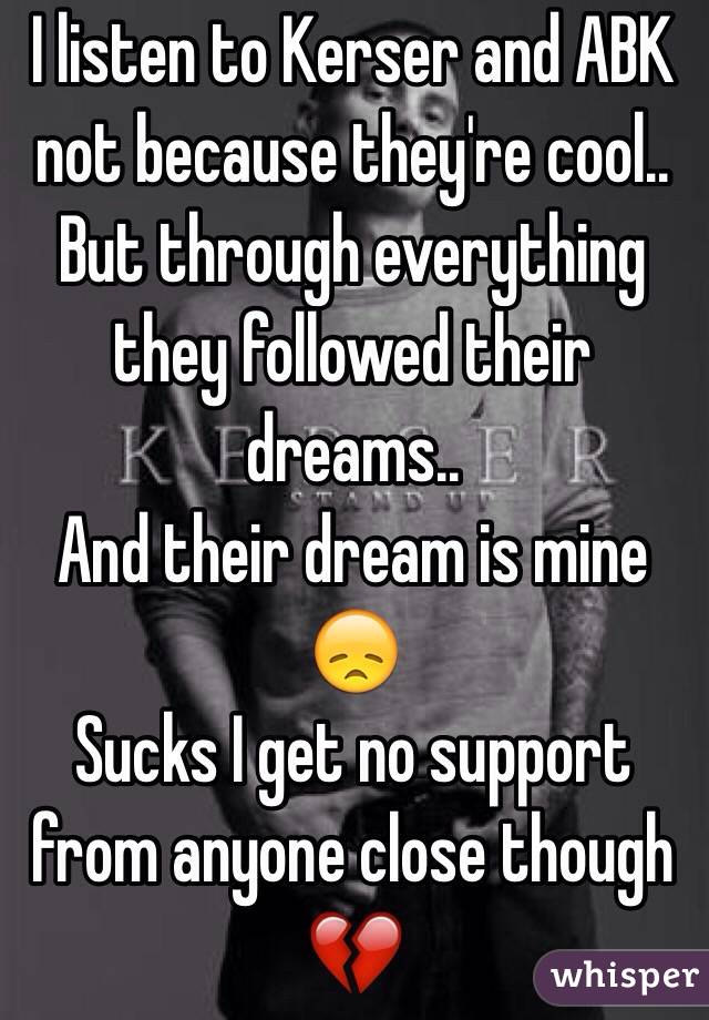 I listen to Kerser and ABK not because they're cool..
But through everything they followed their dreams..
And their dream is mine 😞
Sucks I get no support from anyone close though 💔