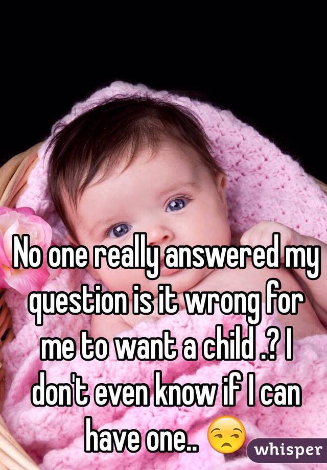 No one really answered my question is it wrong for me to want a child .? I don't even know if I can have one.. 😒