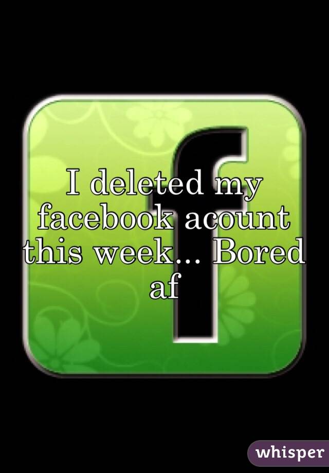 I deleted my facebook acount this week... Bored af