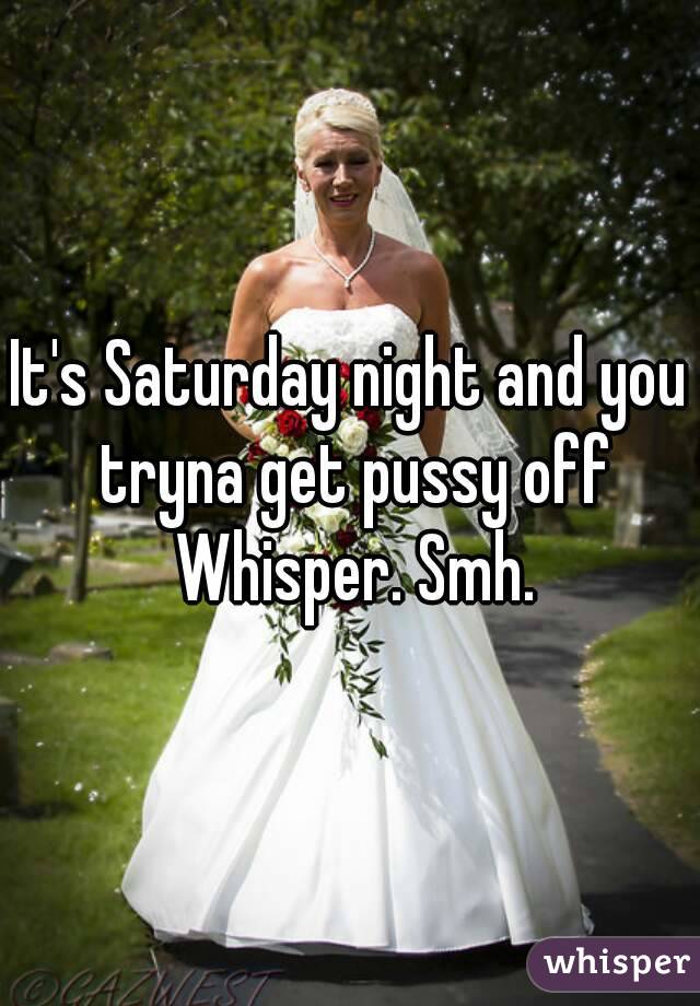 It's Saturday night and you tryna get pussy off Whisper. Smh.