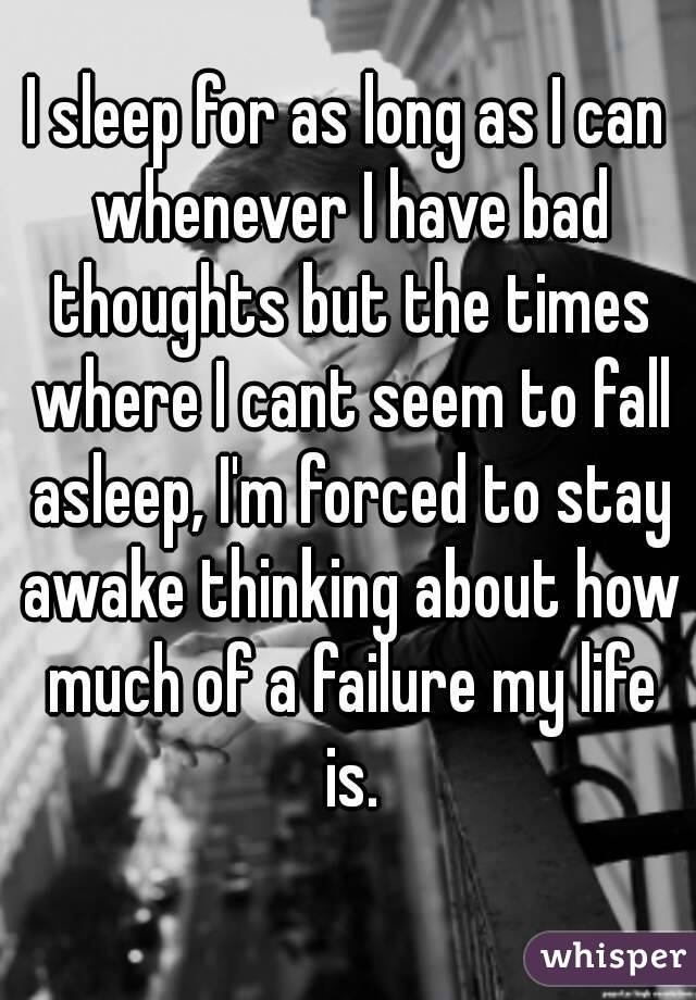 I sleep for as long as I can whenever I have bad thoughts but the times where I cant seem to fall asleep, I'm forced to stay awake thinking about how much of a failure my life is.