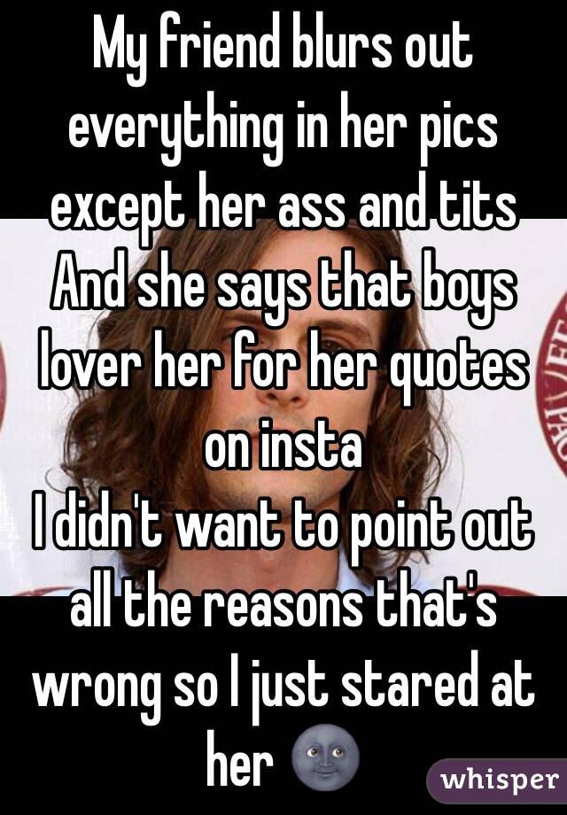 My friend blurs out everything in her pics except her ass and tits
And she says that boys lover her for her quotes on insta 
I didn't want to point out all the reasons that's wrong so I just stared at her 🌚