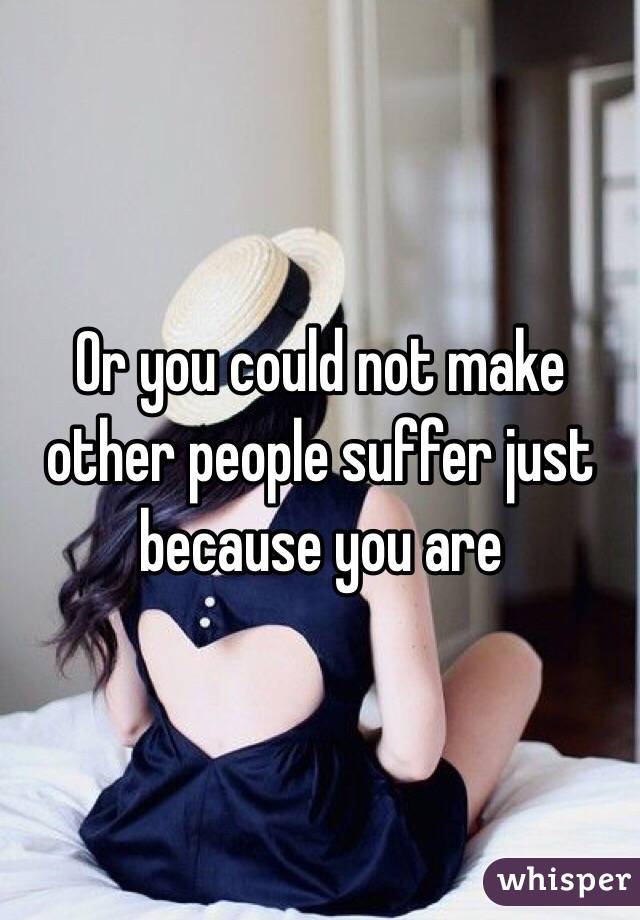 Or you could not make other people suffer just because you are
