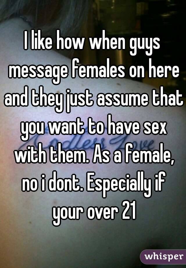 I like how when guys message females on here and they just assume that you want to have sex with them. As a female, no i dont. Especially if your over 21