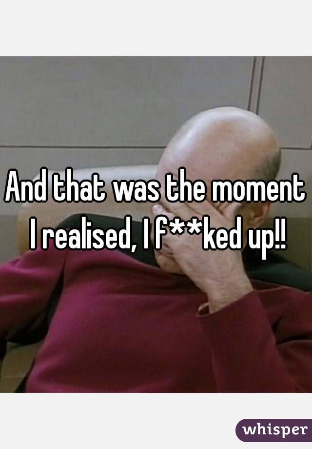 And that was the moment I realised, I f**ked up!!