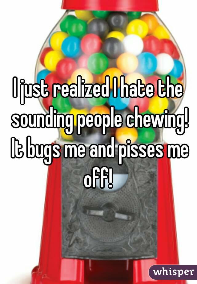 I just realized I hate the sounding people chewing! It bugs me and pisses me off! 