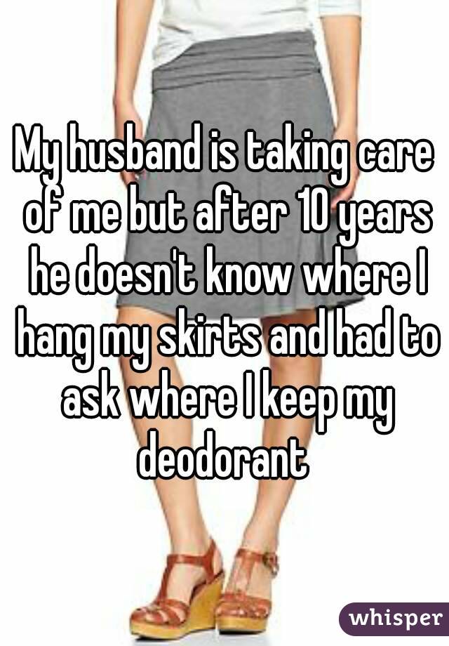 My husband is taking care of me but after 10 years he doesn't know where I hang my skirts and had to ask where I keep my deodorant 