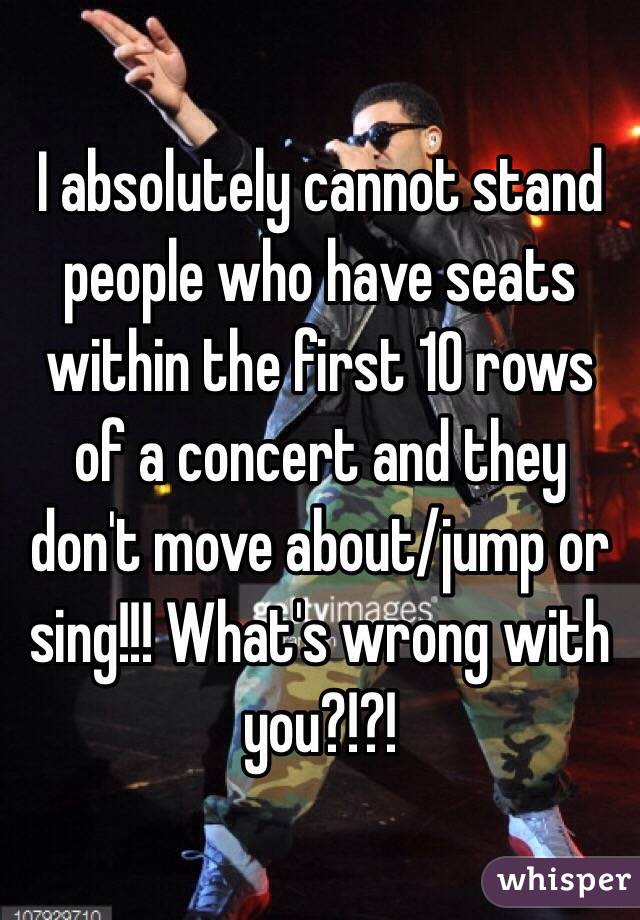 I absolutely cannot stand people who have seats within the first 10 rows of a concert and they don't move about/jump or sing!!! What's wrong with you?!?!