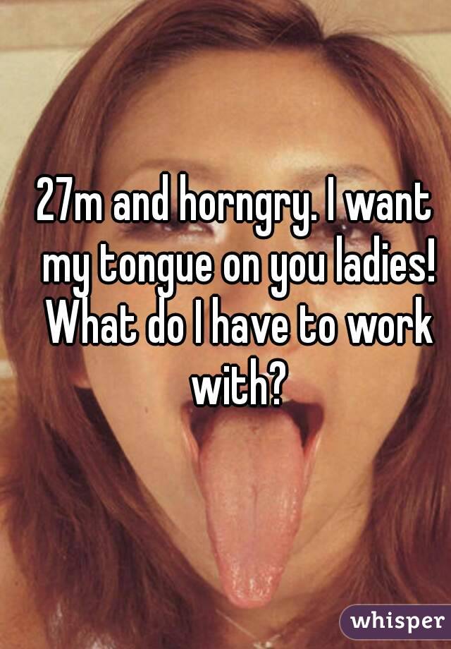 27m and horngry. I want my tongue on you ladies! What do I have to work with?