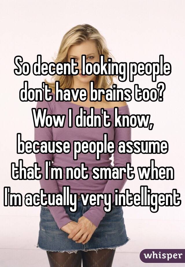 So decent looking people don't have brains too? Wow I didn't know, because people assume that I'm not smart when I'm actually very intelligent 