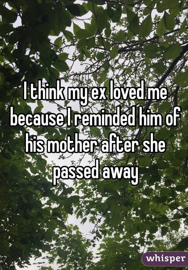 I think my ex loved me because I reminded him of his mother after she passed away 