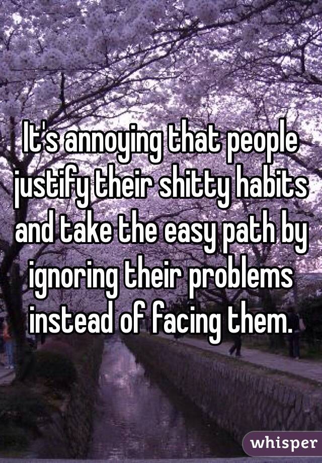It's annoying that people justify their shitty habits and take the easy path by ignoring their problems instead of facing them.