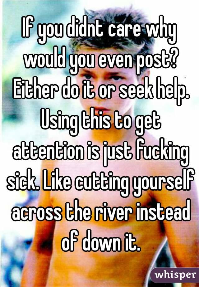If you didnt care why would you even post? Either do it or seek help. Using this to get attention is just fucking sick. Like cutting yourself across the river instead of down it.