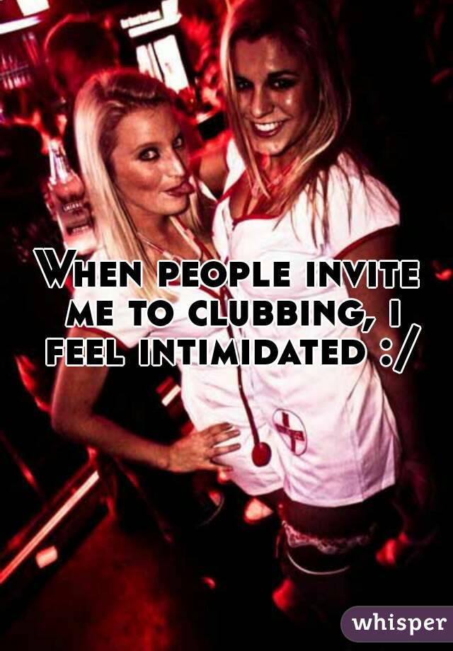 When people invite me to clubbing, i feel intimidated :/