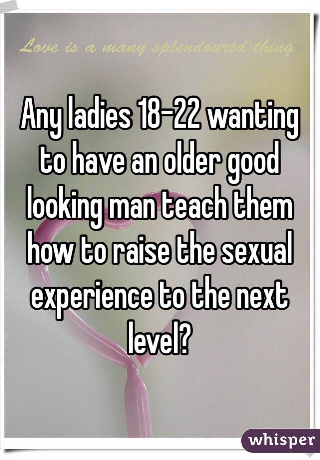 Any ladies 18-22 wanting to have an older good looking man teach them how to raise the sexual experience to the next level? 