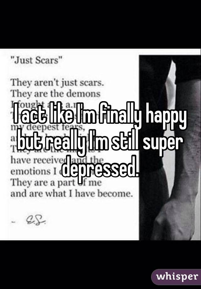 I act like I'm finally happy but really I'm still super depressed. 
